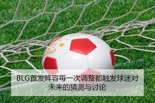 BLG首发阵容每一次调整都触发球迷对未来的猜测与讨论